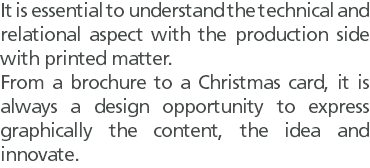 It is essential to understand the technical and relational aspect with the production side with printed matter. From a brochure to a Christmas card, it is always a design opportunity to express graphically the content, the idea and innovate.